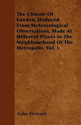 The Climate Of London, Deduced From Meteorological Observations, Made At Different Places In The Neighbourhood Of The Metropolis. Vol. I. by Luke Howard