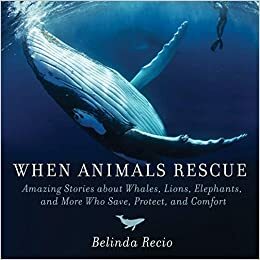 When Animals Rescue: Amazing Stories About Whales, Lions, Elephants, and More Who Save, Protect, and Comfort by Belinda Recio