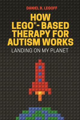 How Lego(r)-Based Therapy for Autism Works: Landing on My Planet by Daniel B. Legoff