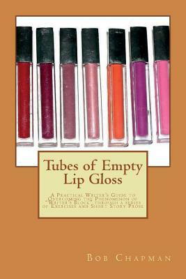 Tubes of Empty Lip Gloss: A Practical Writer's Guide to Overcoming the Phenomenon of "Writer's Block" through a series of Exercises and Short St by Bob Chapman