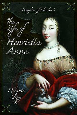 The Life of Henrietta Anne: Daughter of Charles I by Melanie Clegg