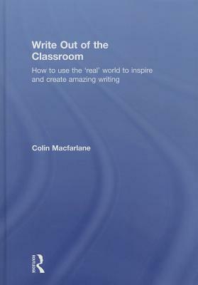 Write Out of the Classroom: How to Use the 'real' World to Inspire and Create Amazing Writing by Colin MacFarlane