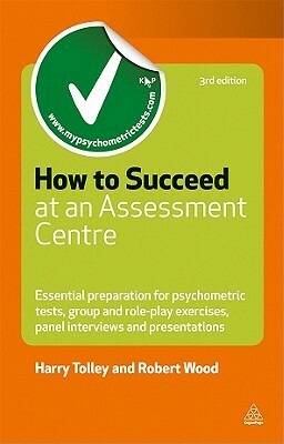 How to Succeed at an Assessment Centre: Essential Preparation for Psychometric Tests, Group and Role-Play Exercises, Panel Interviews and Presentation by Harry Tolley, Robert Wood