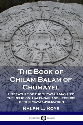 The Book of Chilam Balam of Chumayel: Literature of the Yucatan Mayans; the Religion, Calendar and Legends of the Maya Civilization by Ralph L. Roys