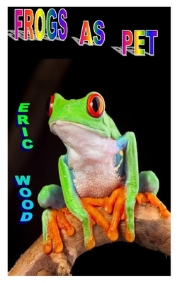 Frogs as Pet: The Complete Pet Care Guide On Frog Training, Housing, Diet Feeding And Care by Eric Wood