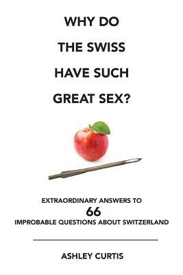 Why Do the Swiss Have Such Great Sex?: Extraordinary Answers to 66 Improbable Questions About Switzerland by Ashley Curtis