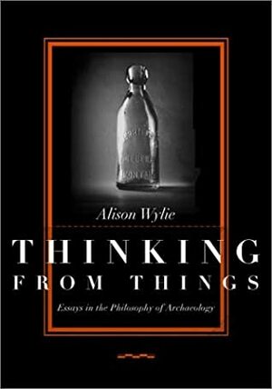 Thinking from Things: Essays in the Philosophy of Archaeology by Alison Wylie