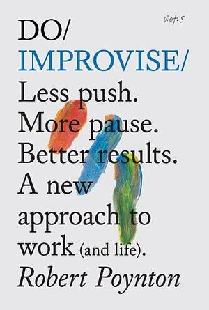 Do Improvise: Less Push. More Pause. Better Results. a New Approach to Work (and Life). by Robert Poynton