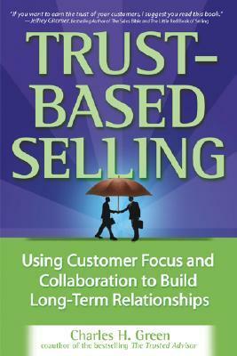 Trust-Based Selling: Using Customer Focus and Collaboration to Build Long-Term Relationships by Charles H. Green