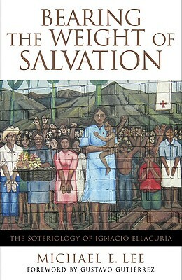 Bearing the Weight of Salvation: The Soteriology of Ignacio Ellacuría by Michael E. Lee