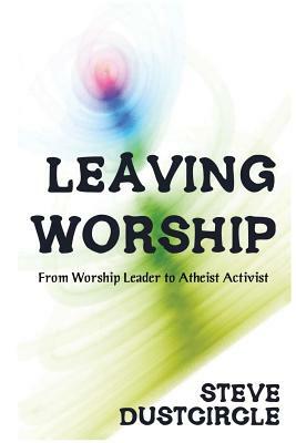Leaving Worship: From Worship Leader to Atheist Activist by Steve Dustcircle