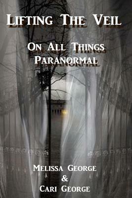 Lifting The Veil on All Things Paranormal, A collection of Terrifying True Stories by Melissa George, Cari George