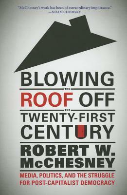 Blowing the Roof Off the Twenty-First Century: Media, Politics, and the Struggle for Post-Capitalist Democracy by Robert W. McChesney