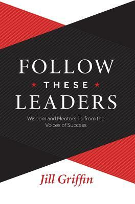 Follow These Leaders: Wisdom and Mentorship from the Voices of Success by Jill Griffin