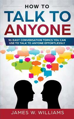 How to Talk to Anyone: 51 Easy Conversation Topics You Can Use to Talk to Anyone Effortlessly by James W. Williams