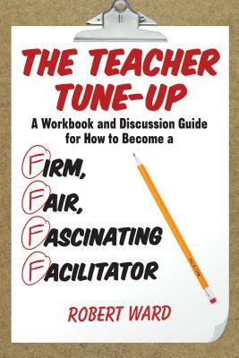The Teacher Tune-Up: A Workbook and Discussion Guide for How to Become a Firm, Fair, Fascinating Facilitator by Robert Ward