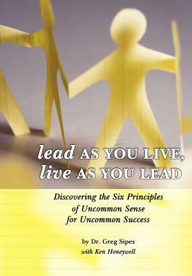 Lead as You Live, Live as You Lead: Discovering the Six Principles of Uncommon Sense for Uncommon Success by Greg Sipes, Dr Greg Sipes