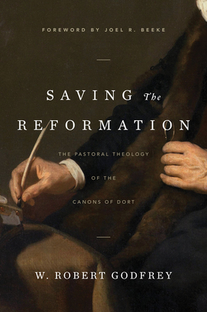 Saving the Reformation: The Pastoral Theology of the Canons of Dort by W. Robert Godfrey