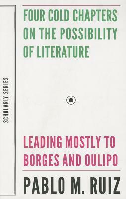 Four Cold Chapters on the Possibility of Literature: (leading Mostly to Borges and Oulipo) by Pablo Ruiz