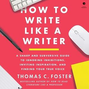How to Write Like a Writer: A Sharp and Subversive Guide to Ignoring Inhibitions, Inviting Inspiration, and Finding Your True Voice by Thomas C. Foster