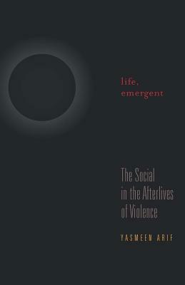 Life, Emergent: The Social in the Afterlives of Violence by Yasmeen Arif