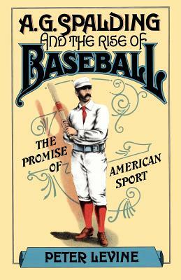 A. G. Spalding and the Rise of Baseball: The Promise of American Sport by Peter Levine