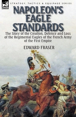 Napoleon's Eagle Standards: the Story of the Creation, Defence and Loss of the Regimental Eagles by Edward Fraser