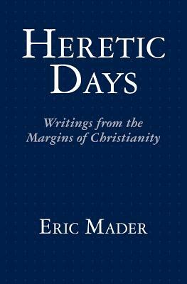 Heretic Days: Writings from the Margins of Christianity by Eric Mader