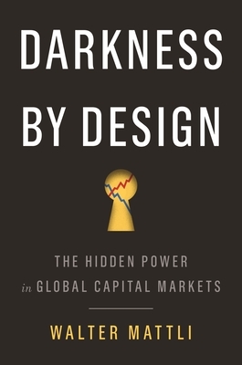 Darkness by Design: The Hidden Power in Global Capital Markets by Walter Mattli