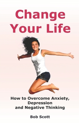 Change Your Life: How to Overcome Anxiety, Depression and Negative Thinking (Self Help for Positive Thoughts) by Bob Scott