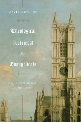 Theological Retrieval for Evangelicals: Why We Need Our Past to Have a Future by Gavin Ortlund