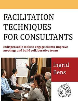 Facilitation Techniques for Consultants: Indispensable Tools to Engage Clients, Improve Meetings and Build Collaborative Teams by Ingrid Bens