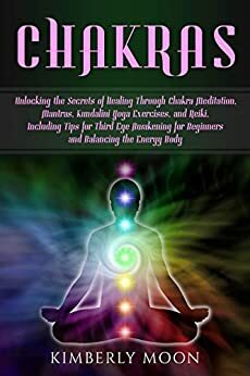 Chakras: Unlocking the Secrets of Healing Through Chakra Meditation, Mantras, Kundalini Yoga Exercises, and Reiki, Including Tips for Third Eye Awakening for Beginners and Balancing the Energy Body by Kimberly Moon