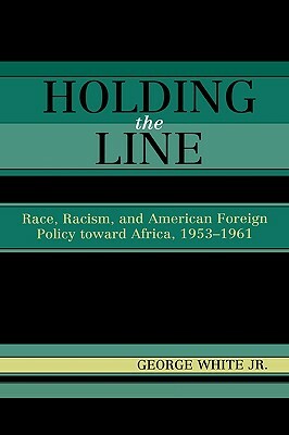 Holding the Line: Race, Racism, and American Foreign Policy Toward Africa, 1953-1961 by George White
