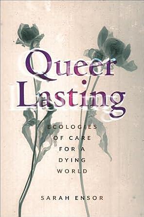 Queer Lasting: Ecologies of Care for a Dying World by Sarah Ensor