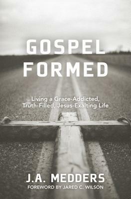 Gospel Formed: Living a Grace-Addicted, Truth-Filled, Jesus-Exalting Life by J.A. Medders