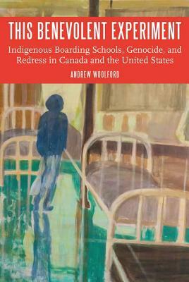 This Benevolent Experiment: Indigenous Boarding Schools, Genocide, and Redress in Canada and the United States by Andrew Woolford