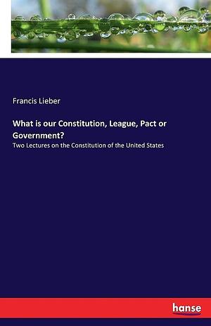 What is Our Constitution, League, Pact Or Government?: Two Lectures on the Constitution of the United States by Francis Lieber
