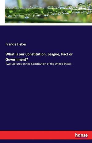 What is Our Constitution, League, Pact Or Government?: Two Lectures on the Constitution of the United States by Francis Lieber