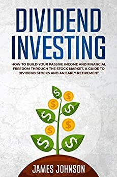 Dividend Investing: How to Build Your PASSIVE INCOME and FINANCIAL FREEDOM Through the Stock Market. A Guide to Dividend Stocks and an Early Retirement by James Johnson