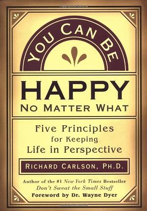 You Can Be Happy No Matter What: Five Principles for Keeping Life in Perspective by Richard Carlson