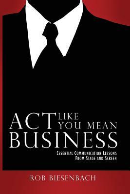 Act Like You Mean Business: Essential Communication Lessons from Stage and Screen by Rob Biesenbach