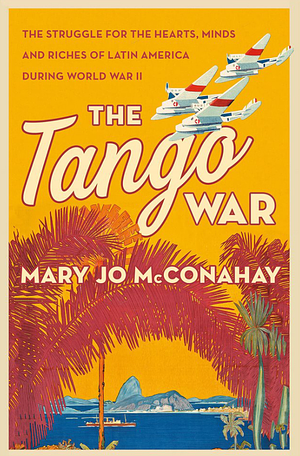 The Tango War: The Struggle for the Hearts, Minds and Riches of Latin America During World War II by Mary Jo McConahay