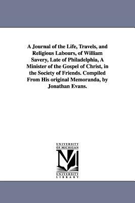 A Journal of the Life, Travels, and Religious Labours, of William Savery, Late of Philadelphia, A Minister of the Gospel of Christ, in the Society of by William Savery