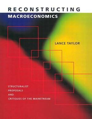 Reconstructing Macroeconomics: Structuralist Proposals and Critiques of the Mainstream by Lance Taylor