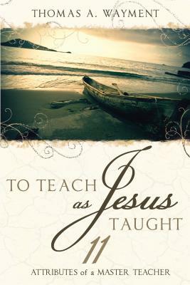 To Teach as Jesus Taught: 11 Attributes of a Master Teacher by Thomas A. Wayment