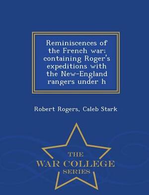 Reminiscences of the French War; Containing Roger's Expeditions with the New-England Rangers Under H - War College Series by Caleb Stark, Robert Rogers