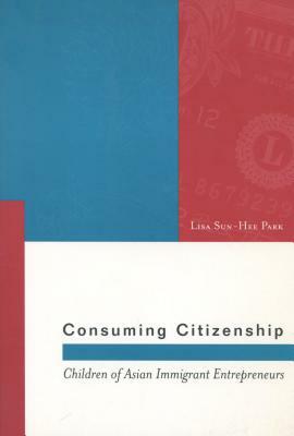 Consuming Citizenship: Children of Asian Immigrant Entrepreneurs by Lisa Sun-Hee Park