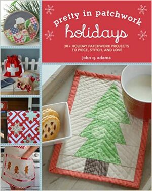 Pretty in Patchwork: Holidays: 30+ Seasonal Patchwork Projects to Piece, Stitch, and Love by John Q. Adams