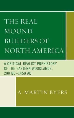 The Real Mound Builders of North America: A Critical Realist Prehistory of the Eastern Woodlands, 200 BC-1450 AD by A. Martin Byers